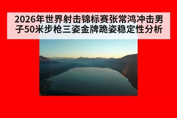 2026年世界射击锦标赛张常鸿冲击男子50米步枪三姿金牌跪姿稳定性分析